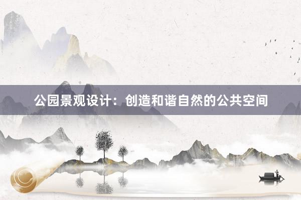 公园景观设计：创造和谐自然的公共空间